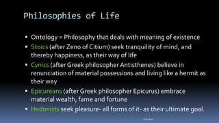 Philosophies of Life
 Ontology = Philosophy that deals with meaning of existence
 Stoics (after Zeno of Citium) seek tranquility of mind, and
thereby happiness, as their way of life
 Cynics (after Greek philosopher Antisthenes) believe in
renunciation of material possessions and living like a hermit as
their way
 Epicureans (after Greek philosopher Epicurus) embrace
material wealth, fame and fortune
 Hedonists seek pleasure- all forms of it- as their ultimate goal.
Felix Bast
 