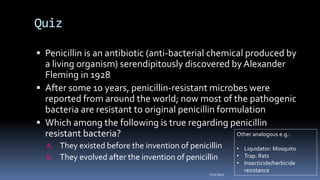 Quiz
 Penicillin is an antibiotic (anti-bacterial chemical produced by
a living organism) serendipitously discovered by Alexander
Fleming in 1928
 After some 10 years, penicillin-resistant microbes were
reported from around the world; now most of the pathogenic
bacteria are resistant to original penicillin formulation
 Which among the following is true regarding penicillin
resistant bacteria?
A. They existed before the invention of penicillin
B. They evolved after the invention of penicillin
Other analogous e.g.:
• Liquidator: Mosquito
• Trap: Rats
• Insecticide/herbicide
resistance
Felix Bast
 
