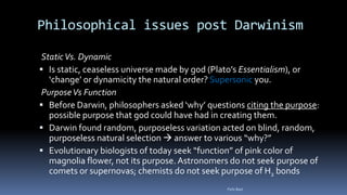 Philosophical issues post Darwinism
StaticVs. Dynamic
 Is static, ceaseless universe made by god (Plato’s Essentialism), or
‘change’ or dynamicity the natural order? Supersonic you.
PurposeVs Function
 Before Darwin, philosophers asked ‘why’ questions citing the purpose:
possible purpose that god could have had in creating them.
 Darwin found random, purposeless variation acted on blind, random,
purposeless natural selection  answer to various “why?”
 Evolutionary biologists of today seek “function” of pink color of
magnolia flower, not its purpose.Astronomers do not seek purpose of
comets or supernovas; chemists do not seek purpose of H2 bonds
Felix Bast
 
