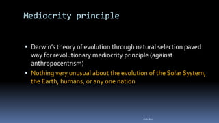 Mediocrity principle
 Darwin’s theory of evolution through natural selection paved
way for revolutionary mediocrity principle (against
anthropocentrism)
 Nothing very unusual about the evolution of the Solar System,
the Earth, humans, or any one nation
Felix Bast
 