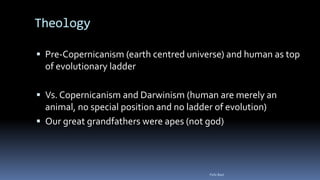 Theology
 Pre-Copernicanism (earth centred universe) and human as top
of evolutionary ladder
 Vs. Copernicanism and Darwinism (human are merely an
animal, no special position and no ladder of evolution)
 Our great grandfathers were apes (not god)
Felix Bast
 