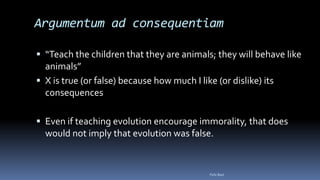 Argumentum ad consequentiam
 “Teach the children that they are animals; they will behave like
animals”
 X is true (or false) because how much I like (or dislike) its
consequences
 Even if teaching evolution encourage immorality, that does
would not imply that evolution was false.
Felix Bast
 