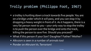 Trolly problem (Philippa Foot, 1967)
 a trolley is hurtling down a track towards five people.You are
on a bridge under which it will pass, and you can stop it by
dropping a heavy weight in front of it. As it happens, there is a
very fat person next to you – your only way to stop the trolley
is to push the person over the bridge and onto the track,
killing the person to save five. Should you proceed?
 What if this person if your Son? Daughter? Father? Mother?
 Altruism is seen in a number of animals too!
 Ponder on AltruismVs.Terrorism!
Felix Bast
 