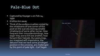 Pale-Blue Dot
 Captured byVoyager-1 on Feb-14,
1990
 6 billion km away
 Think of the endless cruelties visited by
the inhabitants of one corner of this
pixel on the scarcely distinguishable
inhabitants of some other corner. How
frequent their misunderstandings, how
eager they are to kill one another, how
fervent their hatreds. Our posturings,
our imagined self-importance, the
delusion that we have some privileged
position in the universe, are challenged
by this point of pale light. -Carl Sagan
Felix Bast
 