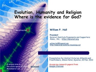 Evolution, Humanity and Religion
        Where is the evidence for God?

          An attractor                William P. Hall

                                      President
                                      Kororoit Institute Proponents and Supporters
                                      Assoc., Inc. - http://kororoit.org

                                      william-hall@bigpond.com
                                      http://www.orgs-evolution-knowledge.net




                                      Presentation for Central Victorian Atheists and
                                      Freethinkers, Albion Hotel, Kyneton, 20 Feb. 2013

A unique area in                      Access my research papers from
the state space of the   definition   Google Citations
Mandlebrot set
 