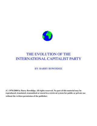 THE EVOLUTION OF THE
           INTERNATIONAL CAPITALIST PARTY

                                 BY: BARRY BOWDIDGE




(C) 1976/2008 by Barry Bowdidge. All rights reserved. No part of this material may be
reproduced, translated, transmitted or stored in a retrieval system for public or private use
without the written permission of the publisher.
 