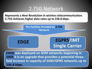 2.75G Network
Represents a New Revolution in wireless telecommunication.
2.75G Achieves higher data-rates up to 236.8 kbps.
The facilities Provided by 2.75G
Network
EDGE EGPRS/IMT
Single Carrier
EDGE was deployed on GSM networks beginning in
2003 it is an upgrade that provides a potential three-
fold increase in capacity of GSM/GPRS networks up to
236.8 kbps.
 