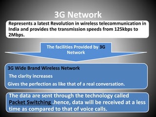 3G Network
Represents a latest Revolution in wireless telecommunication in
India and provides the transmission speeds from 125kbps to
2Mbps.
The facilities Provided by 3G
Network
The data are sent through the technology called
Packet Switching .hence, data will be received at a less
time as compared to that of voice calls.
3G Wide Brand Wireless Network
The clarity increases
Gives the perfection as like that of a real conversation.
 