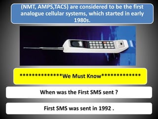 (NMT, AMPS,TACS) are considered to be the first
analogue cellular systems, which started in early
1980s.
When was the First SMS sent ?
**************We Must Know*************
First SMS was sent in 1992 .
 
