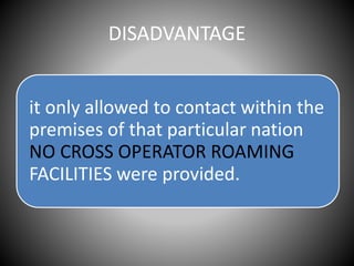 DISADVANTAGE
it only allowed to contact within the
premises of that particular nation
NO CROSS OPERATOR ROAMING
FACILITIES were provided.
 