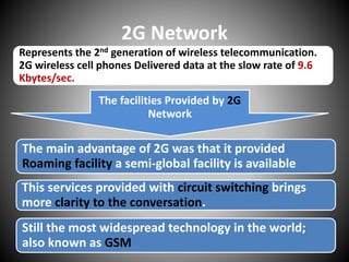 2G Network
Represents the 2nd generation of wireless telecommunication.
2G wireless cell phones Delivered data at the slow rate of 9.6
Kbytes/sec.
The facilities Provided by 2G
Network
The main advantage of 2G was that it provided
Roaming facility a semi-global facility is available
This services provided with circuit switching brings
more clarity to the conversation.
Still the most widespread technology in the world;
also known as GSM
 