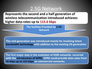 2.5G Network
Represents the second and a half generation of
wireless telecommunication introduced achieves
higher data-rates up to 115.6 kbps
The facilities Provided by 2.5G
Network
This mid generation was introduced mainly for involving latest
Bandwidth technology with addition to the existing 2G generation
The first major step in the evolution of GSM networks occurred
with the introduction of GPRS. GPRS could provide data rates from
56 kbps up to 153 kbps on commercial networks.
 