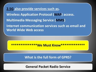 2.5G also provide services such as.
Wireless Application Protocol (WAP) access.
Multimedia Messaging Service (MMS)
Internet communication services such as email and
World Wide Web access
**************We Must Know*************
What is the full form of GPRS?
General Packet Radio Service
 