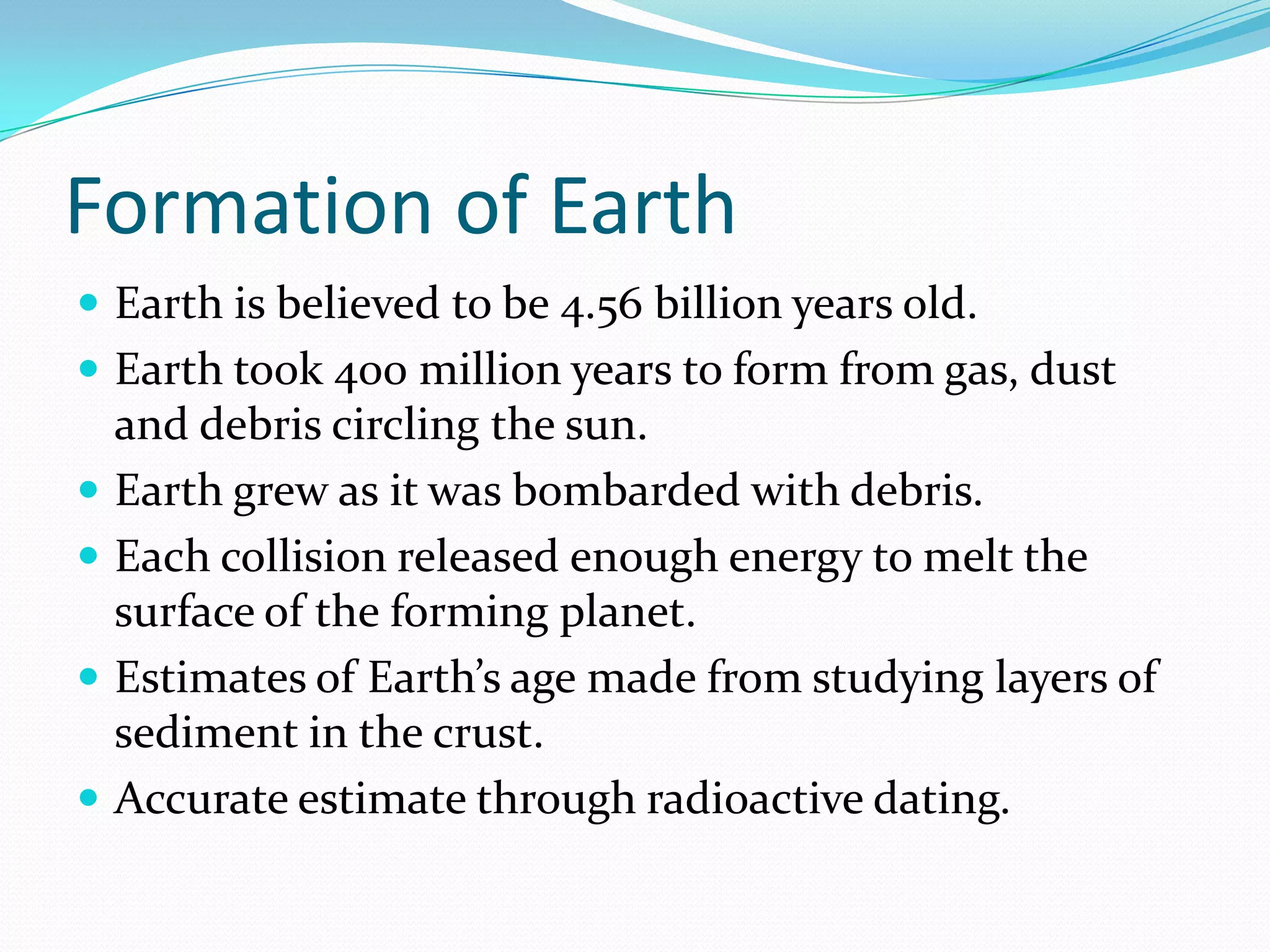 Formation of Earth
 Earth is believed to be 4.56 billion years old.
 Earth took 400 million years to form from gas, dust
    and debris circling the sun.
   Earth grew as it was bombarded with debris.
   Each collision released enough energy to melt the
    surface of the forming planet.
   Estimates of Earth’s age made from studying layers of
    sediment in the crust.
   Accurate estimate through radioactive dating.
 