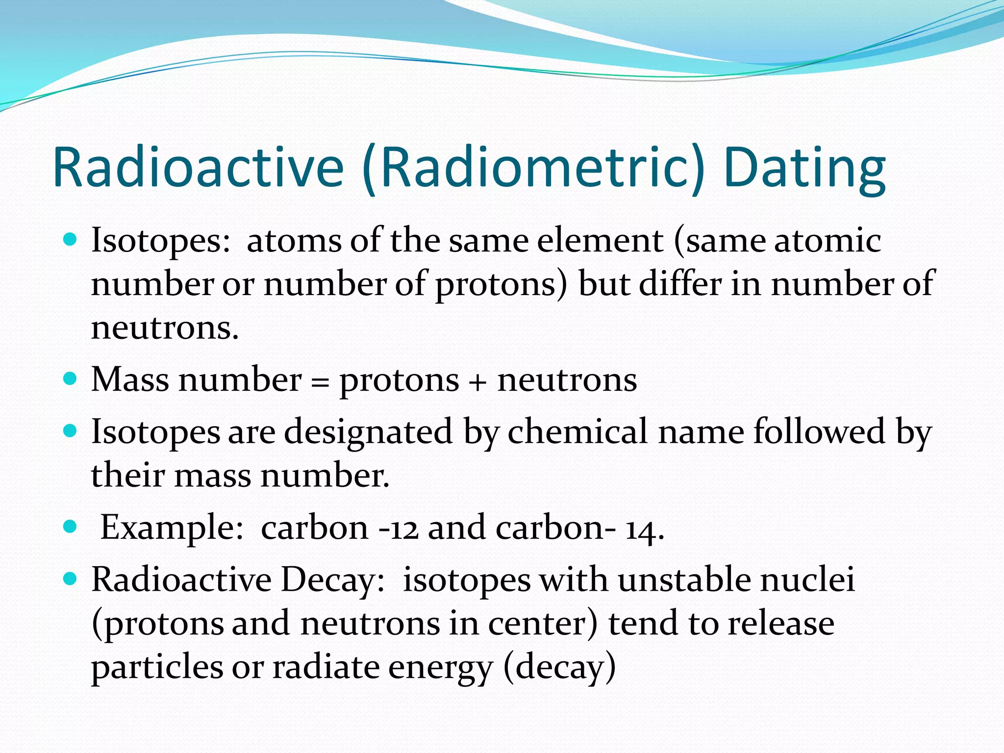 Radioactive (Radiometric) Dating
 Isotopes: atoms of the same element (same atomic
    number or number of protons) but differ in number of
    neutrons.
   Mass number = protons + neutrons
   Is0topes are designated by chemical name followed by
    their mass number.
    Example: carbon -12 and carbon- 14.
   Radioactive Decay: isotopes with unstable nuclei
    (protons and neutrons in center) tend to release
    particles or radiate energy (decay)
 