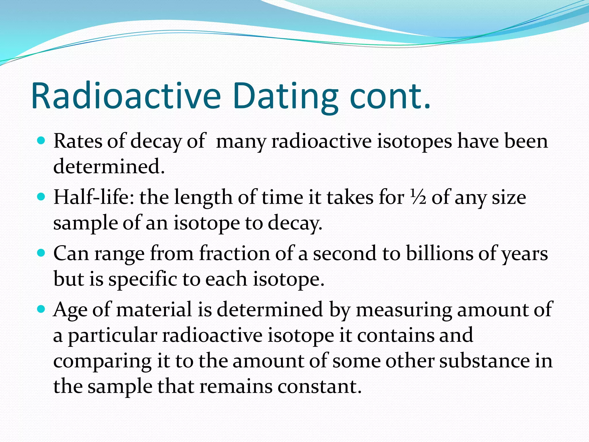 Radioactive Dating cont.
 Rates of decay of many radioactive isotopes have been
  determined.
 Half-life: the length of time it takes for ½ of any size
  sample of an isotope to decay.
 Can range from fraction of a second to billions of years
  but is specific to each isotope.
 Age of material is determined by measuring amount of
  a particular radioactive isotope it contains and
  comparing it to the amount of some other substance in
  the sample that remains constant.
 