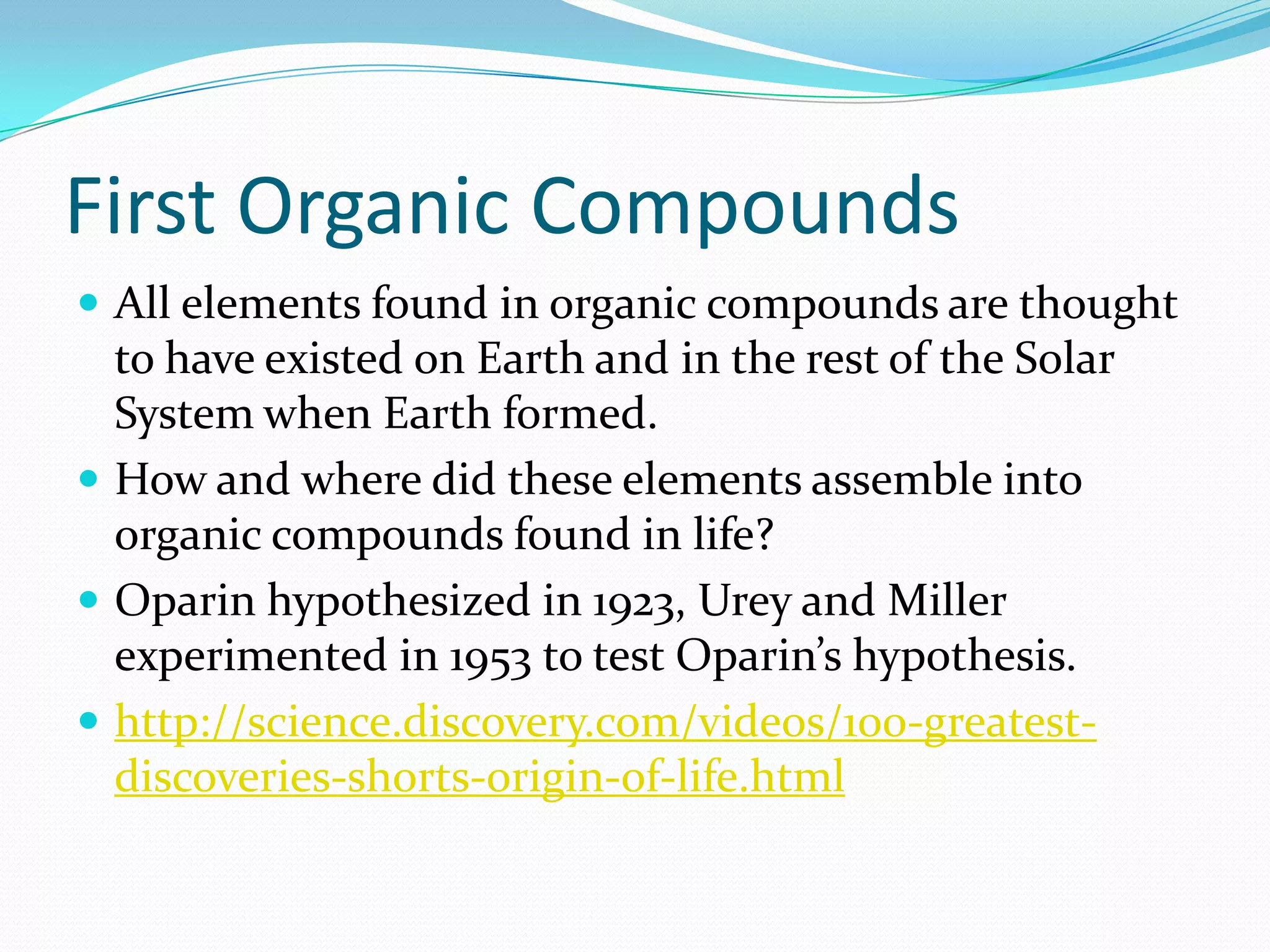First Organic Compounds
 All elements found in organic compounds are thought
  to have existed on Earth and in the rest of the Solar
  System when Earth formed.
 How and where did these elements assemble into
  organic compounds found in life?
 Oparin hypothesized in 1923, Urey and Miller
  experimented in 1953 to test Oparin’s hypothesis.
 http://science.discovery.com/videos/100-greatest-
  discoveries-shorts-origin-of-life.html
 