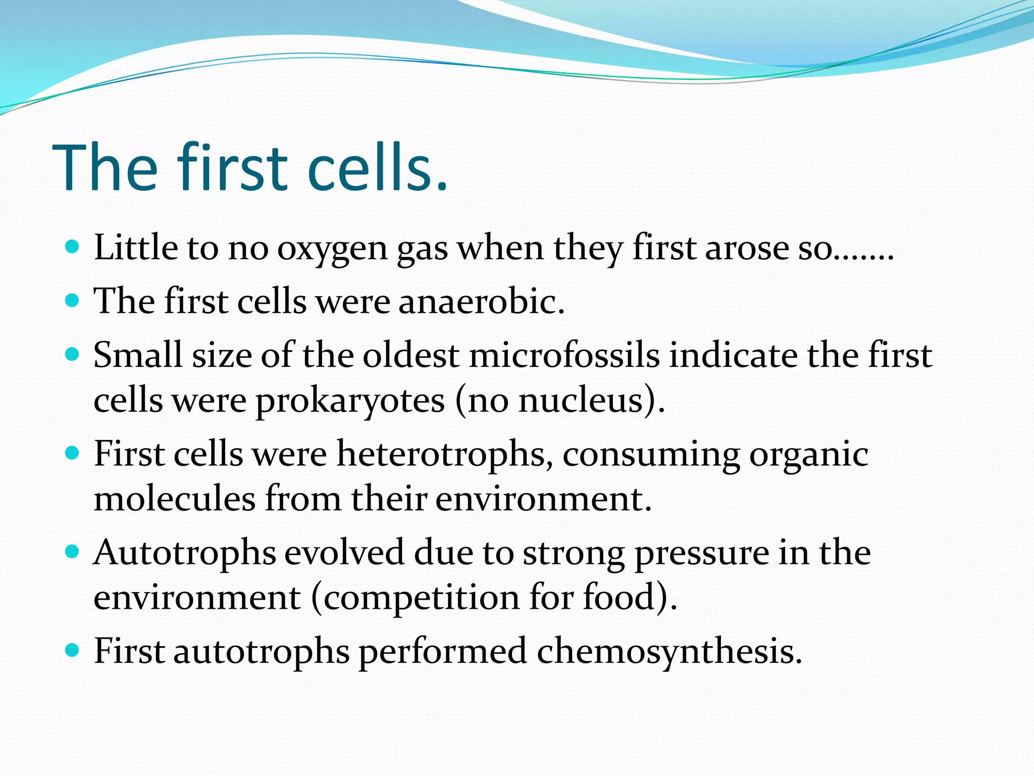 The first cells.
 Little to no oxygen gas when they first arose so…….
 The first cells were anaerobic.
 Small size of the oldest microfossils indicate the first
  cells were prokaryotes (no nucleus).
 First cells were heterotrophs, consuming organic
  molecules from their environment.
 Autotrophs evolved due to strong pressure in the
  environment (competition for food).
 First autotrophs performed chemosynthesis.
 