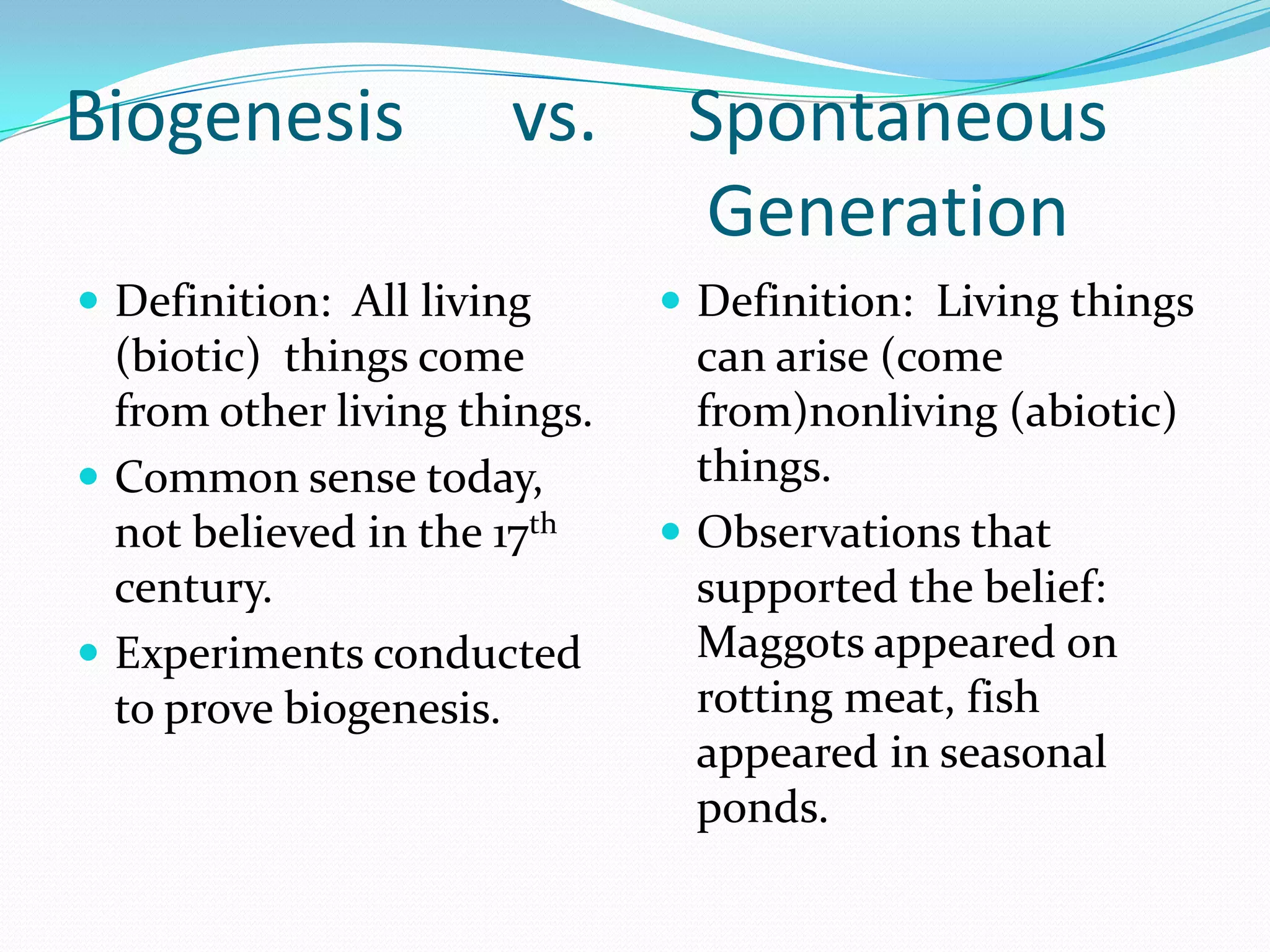Biogenesis            vs.      Spontaneous
                                Generation
 Definition: All living       Definition: Living things
  (biotic) things come          can arise (come
  from other living things.     from)nonliving (abiotic)
 Common sense today,           things.
  not believed in the 17th     Observations that
  century.                      supported the belief:
 Experiments conducted         Maggots appeared on
  to prove biogenesis.          rotting meat, fish
                                appeared in seasonal
                                ponds.
 