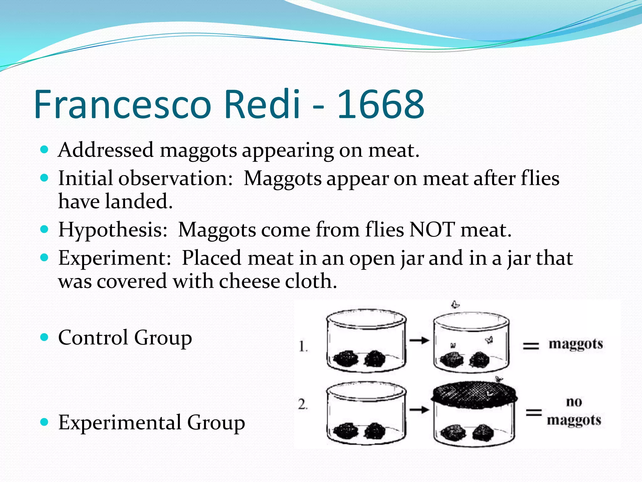 Francesco Redi - 1668
 Addressed maggots appearing on meat.
 Initial observation: Maggots appear on meat after flies
  have landed.
 Hypothesis: Maggots come from flies NOT meat.
 Experiment: Placed meat in an open jar and in a jar that
  was covered with cheese cloth.

 Control Group



 Experimental Group
 