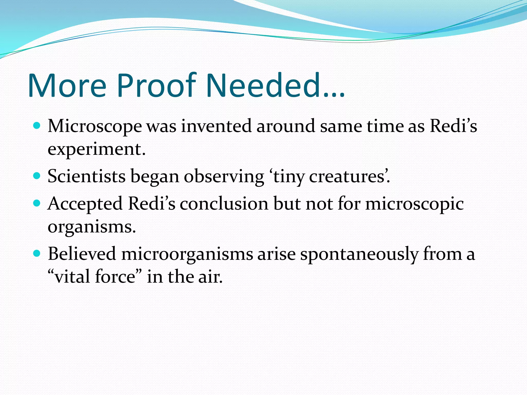 More Proof Needed…
 Microscope was invented around same time as Redi’s
  experiment.
 Scientists began observing ‘tiny creatures’.
 Accepted Redi’s conclusion but not for microscopic
  organisms.
 Believed microorganisms arise spontaneously from a
  “vital force” in the air.
 