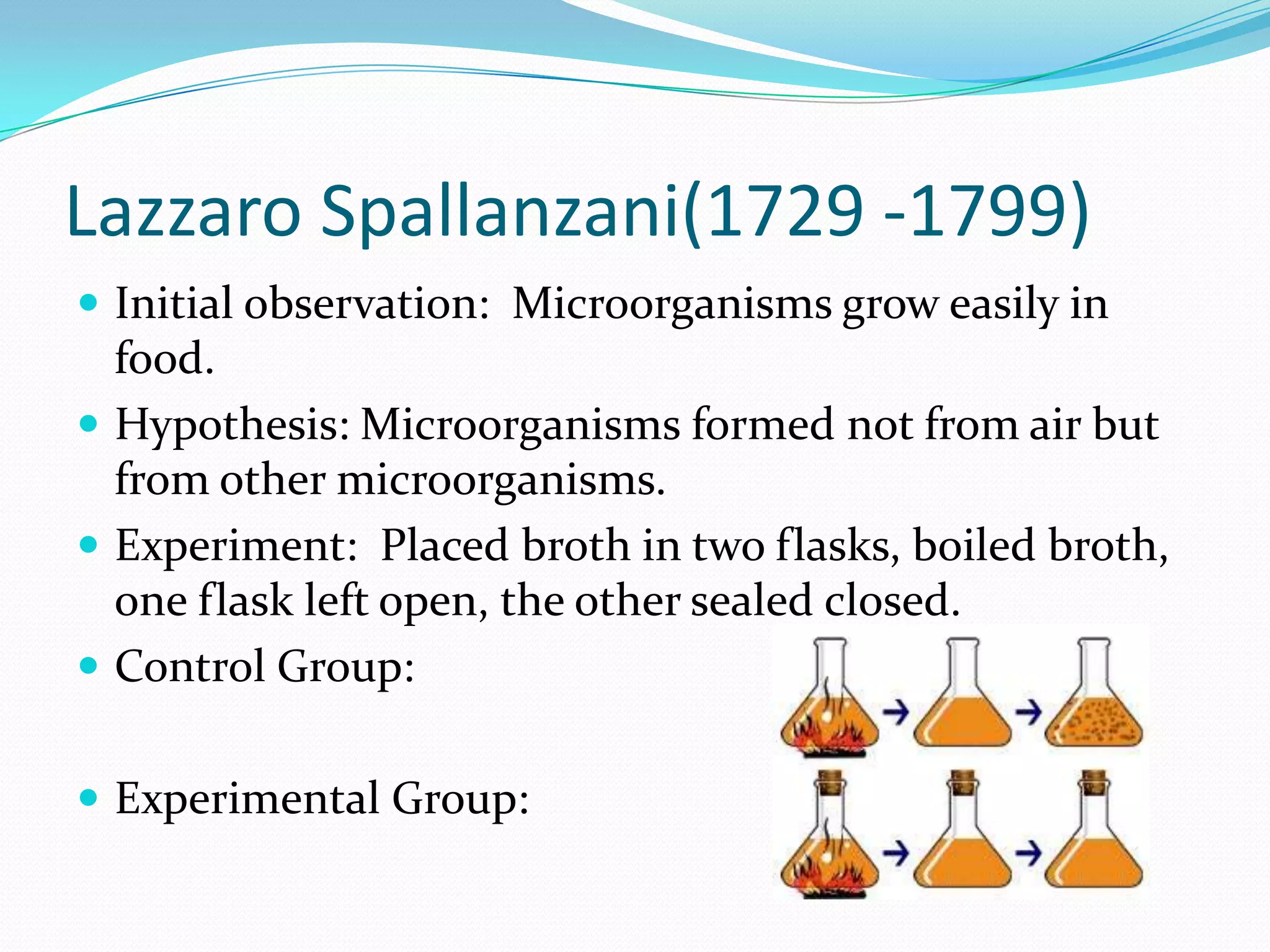 Lazzaro Spallanzani(1729 -1799)
 Initial observation: Microorganisms grow easily in
  food.
 Hypothesis: Microorganisms formed not from air but
  from other microorganisms.
 Experiment: Placed broth in two flasks, boiled broth,
  one flask left open, the other sealed closed.
 Control Group:


 Experimental Group:
 
