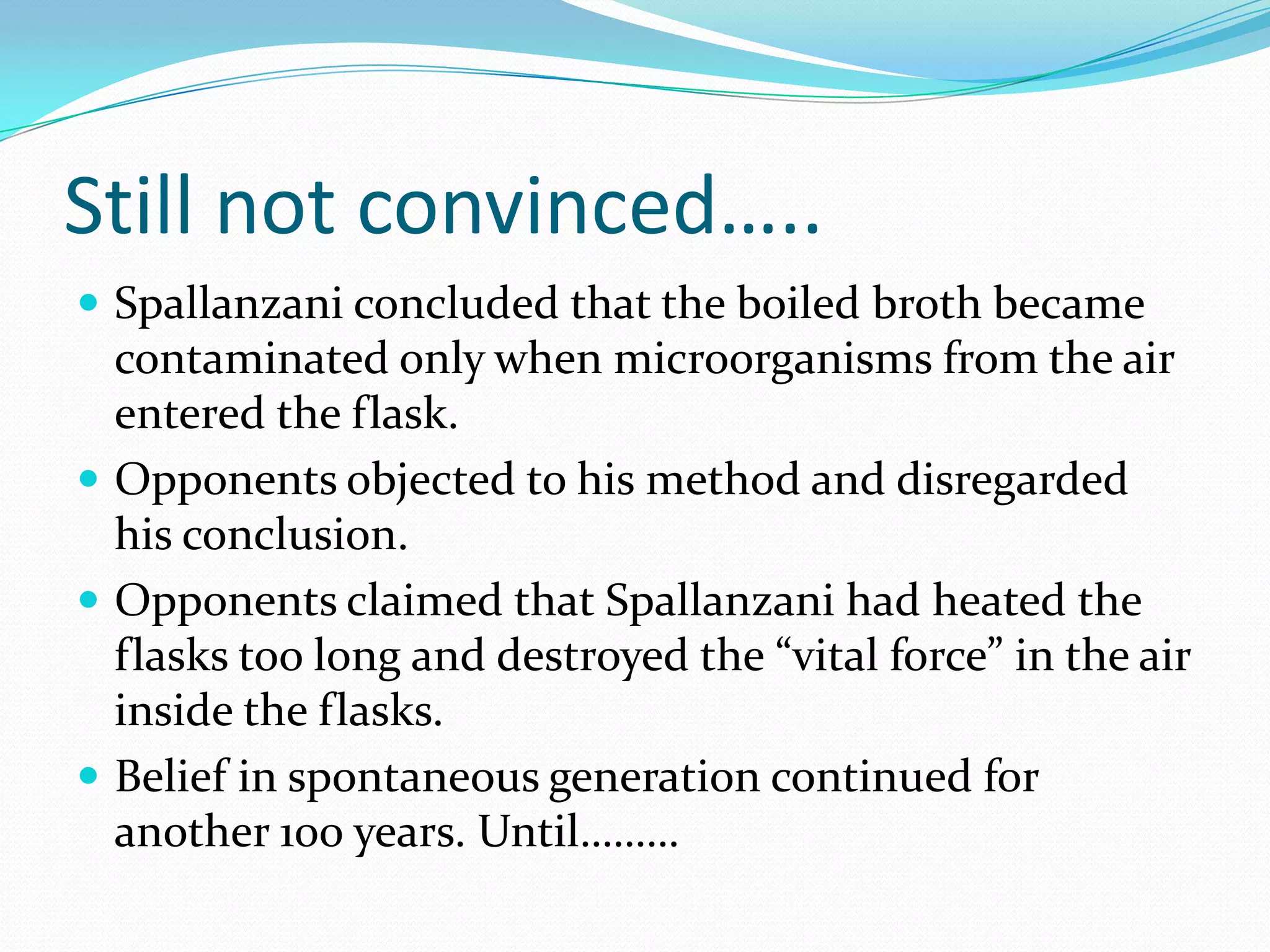 Still not convinced…..
 Spallanzani concluded that the boiled broth became
  contaminated only when microorganisms from the air
  entered the flask.
 Opponents objected to his method and disregarded
  his conclusion.
 Opponents claimed that Spallanzani had heated the
  flasks too long and destroyed the “vital force” in the air
  inside the flasks.
 Belief in spontaneous generation continued for
  another 100 years. Until………
 