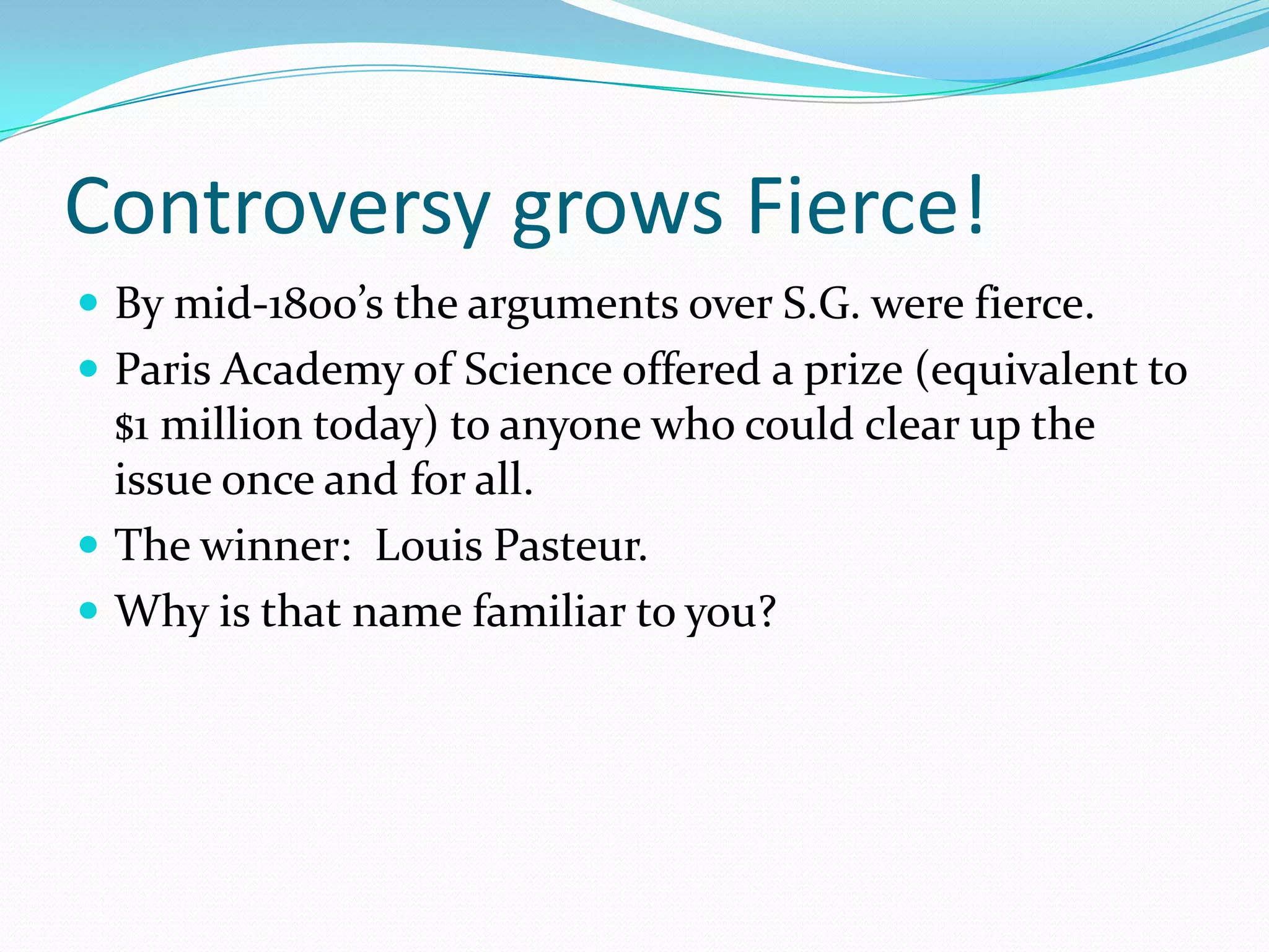 Controversy grows Fierce!
 By mid-1800’s the arguments over S.G. were fierce.
 Paris Academy of Science offered a prize (equivalent to
  $1 million today) to anyone who could clear up the
  issue once and for all.
 The winner: Louis Pasteur.
 Why is that name familiar to you?
 