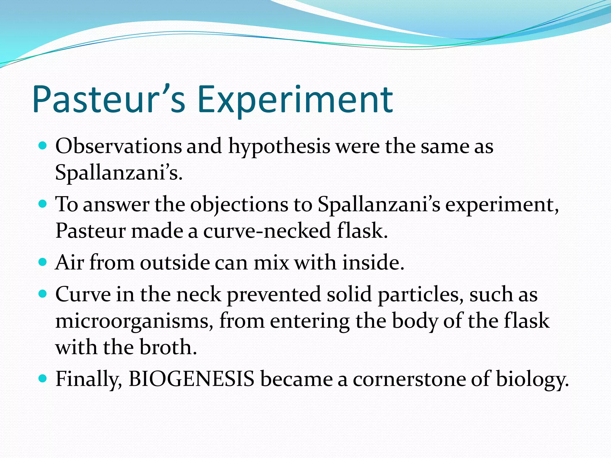 Pasteur’s Experiment
 Observations and hypothesis were the same as
    Spallanzani’s.
   To answer the objections to Spallanzani’s experiment,
    Pasteur made a curve-necked flask.
   Air from outside can mix with inside.
   Curve in the neck prevented solid particles, such as
    microorganisms, from entering the body of the flask
    with the broth.
   Finally, BIOGENESIS became a cornerstone of biology.
 