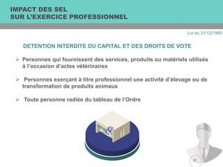 DETENTION INTERDITE DU CAPITAL ET DES DROITS DE VOTE
 Personnes qui fournissent des services, produits ou matériels utilisés
à l’occasion d’actes vétérinaires
 Personnes exerçant à titre professionnel une activité d’élevage ou de
transformation de produits animaux
 Toute personne radiée du tableau de l’Ordre
IMPACT DES SEL
SUR L’EXERCICE PROFESSIONNEL
Loi du 31/12/1990
 