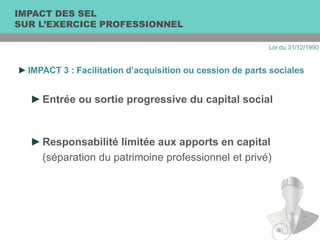 ►IMPACT 3 : Facilitation d’acquisition ou cession de parts sociales
►Entrée ou sortie progressive du capital social
►Responsabilité limitée aux apports en capital
(séparation du patrimoine professionnel et privé)
IMPACT DES SEL
SUR L’EXERCICE PROFESSIONNEL
Loi du 31/12/1990
 