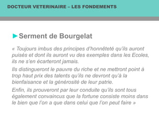 DOCTEUR VETERINAIRE – LES FONDEMENTS
►Serment de Bourgelat
« Toujours imbus des principes d’honnêteté qu’ils auront
puisés et dont ils auront vu des exemples dans les Ecoles,
ils ne s’en écarteront jamais.
Ils distingueront le pauvre du riche et ne mettront point à
trop haut prix des talents qu’ils ne devront qu’à la
bienfaisance et la générosité de leur patrie.
Enfin, ils prouveront par leur conduite qu’ils sont tous
également convaincus que la fortune consiste moins dans
le bien que l’on a que dans celui que l’on peut faire »
 