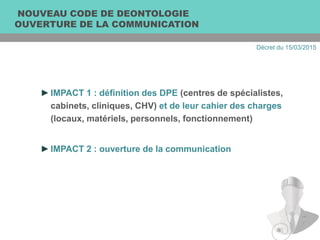 NOUVEAU CODE DE DEONTOLOGIE
OUVERTURE DE LA COMMUNICATION
►IMPACT 1 : définition des DPE (centres de spécialistes,
cabinets, cliniques, CHV) et de leur cahier des charges
(locaux, matériels, personnels, fonctionnement)
►IMPACT 2 : ouverture de la communication
Décret du 15/03/2015
 