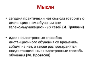 Мысли
• сегодня практически нет смысла говорить о
  дистанционном обучении вне
  телекоммуникационных сетей (И. Травкин)

• идеи неэлектронных способов
  дистанционного обучения со временем
  сойдут на нет, а также распространятся
  «недистанционные» электронные способы
  обучения (М. Протасов)
 