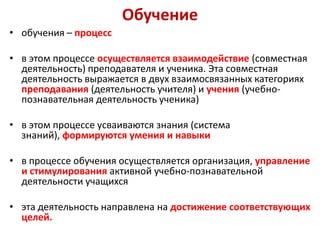 Обучение
• обучения – процесс

• в этом процессе осуществляется взаимодействие (совместная
  деятельность) преподавателя и ученика. Эта совместная
  деятельность выражается в двух взаимосвязанных категориях
  преподавания (деятельность учителя) и учения (учебно-
  познавательная деятельность ученика)

• в этом процессе усваиваются знания (система
  знаний), формируются умения и навыки

• в процессе обучения осуществляется организация, управление
  и стимулирования активной учебно-познавательной
  деятельности учащихся

• эта деятельность направлена ​на достижение соответствующих
  целей.
 