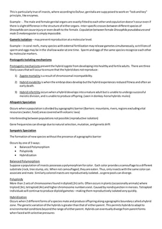 Thisis particularlytrue of insects,where accordingtoDufour,genitaliaare suppposedtoworkon “lockand key”
principle,like enzymes.
Example - . The male and female genital organsare exactlyfittedtoeachotherandcopulationdoesn’toccurevenif
there isslightdifference inthe structure of eitherorgans.Inter-specificcrossesbetweendifferentspeciesof
Drosophila can causeinjury or even deathto the female .Copulationbetweenfemale Drosophila pseudobscura and
male D.melanogasterissimply impossible.
Gameticisolation– maypreventreproductionata molecularlevel.
Example – incoral reefs,manyspecieswithexternal fertilizationmayrelease gametessimultaneously,sotrillionsof
spermand eggsmay be inthe shallowwateratone time. Spermandeggsof the same speciesrecognize eachother
by molecularmarkers.
PostzygoticIsolating mechanisms
Postzygoticmechanisms preventthe hybridzygote fromdevelopingintohealthyandfertileadults. There are three
likelycasesthatwill occurtoensure that the hybriddoesnotreproduce:
1) Zygote mortality isa resultof chromosomal incompatibility.
2) Hybridinviability iswhenthe embryodoesdevelopbutthe hybridexperiencesreducedfitnessandoftenan
earlydeath.
3) Hybridinfertility occurswhenahybriddevelopsintoamature adultbutis unable toundergosuccessful
meioticdivision,andisunable toproduce offspring.(seenindonkey-horsehybrids:mules)
AllopatricSpeciation
Occurs whena populationisdividedbyageographicbarrier(Barriers:mountains,rivers,regionsexcludingvital
resources(water,food) areascoveredwithvolcanic lava)
Interbreedingbetweenpopulationsnotpossible (reproductive isolation)
Gene frequenciescandiverge due tonatural selection,mutation,andgeneticdrift
Sympatric Speciation
The formationof newspecieswithoutthe presence of ageographicbarrier
Occurs by one of 3 ways:
 BalancedPolymorphism
 Polyploidy
 Hybridization
BalancedPolymorphism
Suppose apopulationof insects possessesapolymorphismforcolor. Each color providesacamouflage toa different
substrate (rock,tree stump,etc. Whennot camouflaged,theyare eaten.Thus,onlyinsectswiththe same colorcan
associate andmate. Similarlycoloredinsectsare reproductivelyisolated…sogenepoolscandiverge.
Polyploidy
More than 2 setsof chromosomesfoundindiploid(2n) cells. Oftenoccursinplants(occasionallyanimals) where
triploid(3n),tetraploid(4n) andhigherchromosome numbersexist. Causedby nondisjunctioninmeiosis.Tetraploid
individualswill continue toproduce diploidgametes –makingthemreproductivelyisolatedveryquickly.
Hybridization
Occurs when2 differentformsof aspeciesmate andproduce offspringalongageographicboundarycalledahybrid
zone. The geneticvariationof the hybridsisgreaterthanthatof eitherparent.Thispermitshybridstoadaptto
environmental conditionsbeyondthe range of eitherparent. Hybridscaneventuallydivergefromparentforms
whenfacedwithselective pressures
 