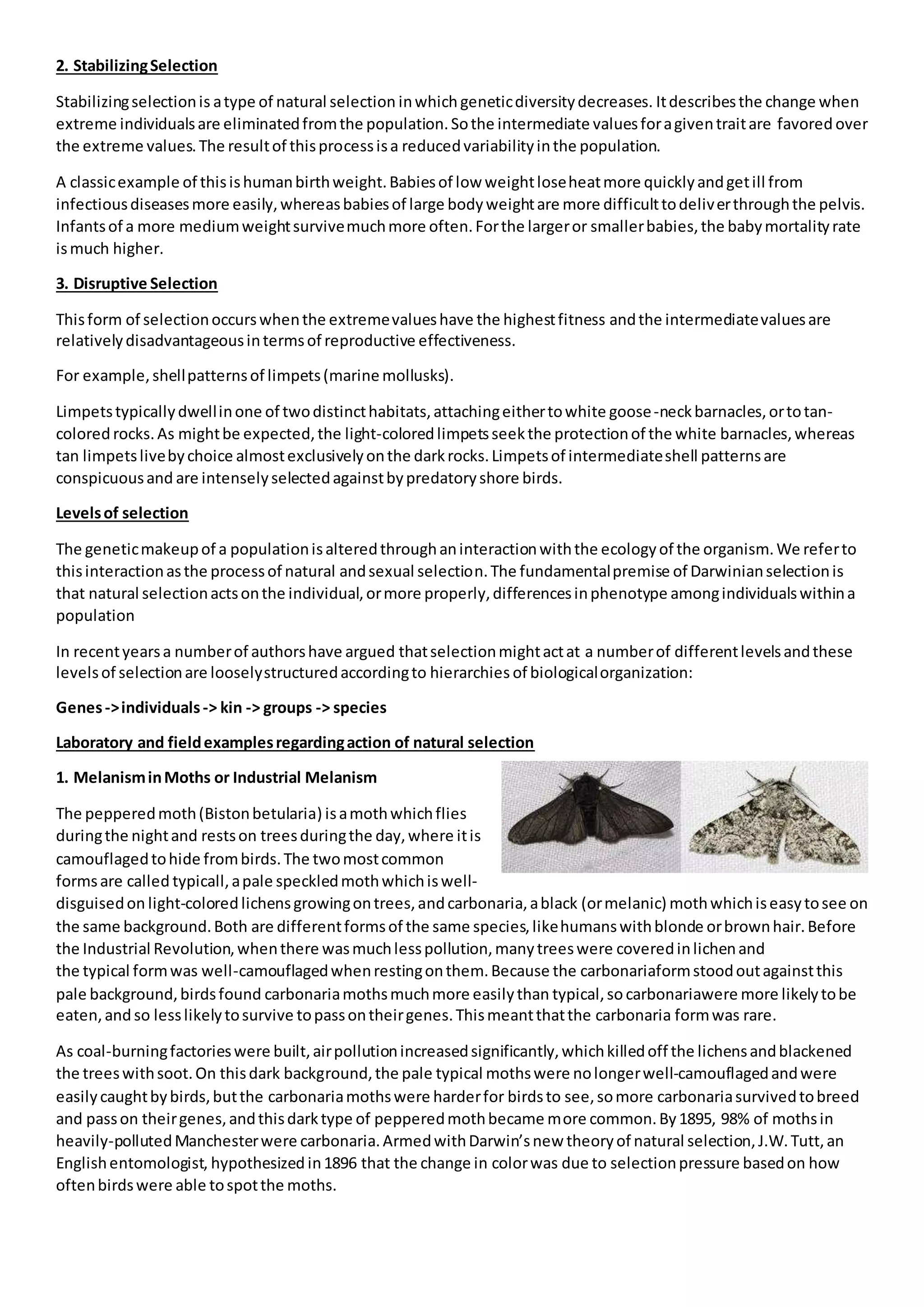 2. StabilizingSelection
Stabilizingselectionis atype of natural selection inwhich geneticdiversitydecreases. Itdescribesthe change when
extreme individualsare eliminatedfromthe population.Sothe intermediate valuesforagiventraitare favoredover
the extreme values.The resultof thisprocessisa reducedvariabilityinthe population.
A classicexample of thisishumanbirthweight.Babiesof low weightloseheatmore quicklyandgetill from
infectiousdiseasesmore easily,whereasbabiesof large bodyweightare more difficulttodeliverthroughthe pelvis.
Infantsof a more mediumweightsurvivemuchmore often.Forthe largeror smallerbabies,the babymortalityrate
ismuch higher.
3. Disruptive Selection
Thisform of selectionoccurswhenthe extremevalueshave the highestfitness andthe intermediatevaluesare
relativelydisadvantageousintermsof reproductive effectiveness.
For example,shellpatternsof limpets(marine mollusks).
Limpetstypicallydwellinone of twodistincthabitats,attachingeithertowhite goose-neckbarnacles,ortotan-
colored rocks.As mightbe expected,the light-coloredlimpetsseekthe protectionof the white barnacles,whereas
tan limpetslivebychoice almostexclusivelyonthe darkrocks.Limpetsof intermediateshell patternsare
conspicuousand are intenselyselectedagainstbypredatoryshore birds.
Levelsof selection
The geneticmakeupof a populationisalteredthroughaninteractionwiththe ecologyof the organism.We referto
thisinteractionasthe processof natural andsexual selection.The fundamentalpremise of Darwinianselectionis
that natural selectionactsonthe individual,ormore properly,differencesinphenotype amongindividualswithina
population
In recentyearsa numberof authorshave argued thatselectionmightactat a numberof differentlevelsandthese
levelsof selectionare looselystructuredaccordingto hierarchies of biologicalorganization:
Genes->individuals-> kin -> groups -> species
Laboratory and fieldexamplesregardingaction of natural selection
1. MelanisminMoths or Industrial Melanism
The pepperedmoth(Bistonbetularia) isamothwhichflies
duringthe nightand restson treesduringthe day,where itis
camouflagedtohide frombirds.The twomostcommon
formsare called typicall,apale speckledmothwhichiswell-
disguisedon light-coloredlichensgrowingontrees,andcarbonaria,ablack (ormelanic) mothwhichiseasytosee on
the same background.Both are differentformsof the same species,likehumanswithblonde orbrownhair.Before
the Industrial Revolution,whenthere wasmuchlesspollution,manytreeswere coveredinlichenand
the typical formwas well-camouflagedwhenrestingonthem.Because the carbonariaformstoodoutagainstthis
pale background,birdsfound carbonariamothsmuchmore easilythan typical,so carbonariawere more likelytobe
eaten,and so lesslikelytosurvive topassontheirgenes.Thismeantthatthe carbonaria formwas rare.
As coal-burningfactorieswere built,airpollutionincreasedsignificantly,whichkilledoff the lichensandblackened
the treeswithsoot.On thisdark background,the pale typical mothswere nolongerwell-camouflagedandwere
easilycaughtbybirds,butthe carbonariamothswere harderfor birdsto see,somore carbonariasurvivedtobreed
and passon theirgenes,andthisdarktype of pepperedmothbecame more common.By1895, 98% of mothsin
heavily-pollutedManchesterwere carbonaria.ArmedwithDarwin’snew theoryof natural selection,J.W.Tutt,an
Englishentomologist, hypothesized in1896 that the change in colorwas due to selectionpressure basedon how
oftenbirdswere able tospotthe moths.
 