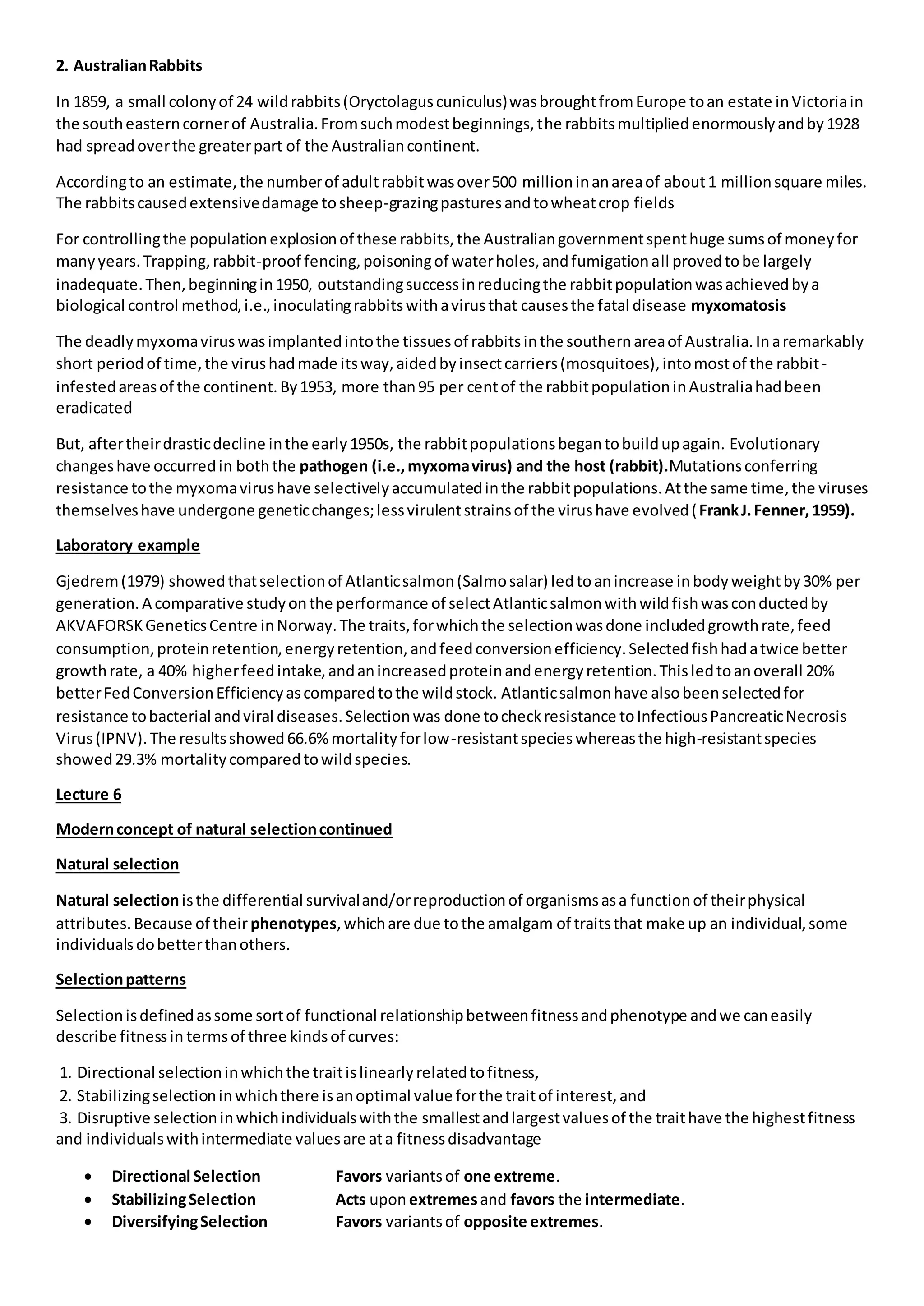 2. AustralianRabbits
In 1859, a small colonyof 24 wildrabbits(Oryctolaguscuniculus)wasbroughtfromEurope toan estate inVictoriain
the southeasterncornerof Australia.Fromsuchmodestbeginnings,the rabbitsmultipliedenormouslyandby1928
had spreadoverthe greaterpart of the Australiancontinent.
Accordingto an estimate,the numberof adultrabbitwasover500 millioninanareaof about1 millionsquare miles.
The rabbitscausedextensivedamage tosheep-grazingpasturesandtowheatcrop fields
For controllingthe populationexplosionof these rabbits,the Australiangovernmentspenthuge sumsof moneyfor
manyyears.Trapping,rabbit-proof fencing,poisoningof waterholes,andfumigationall provedtobe largely
inadequate.Then,beginningin1950, outstandingsuccessinreducingthe rabbitpopulationwasachievedbya
biological control method,i.e.,inoculatingrabbitswithavirusthat causesthe fatal disease myxomatosis
The deadlymyxomaviruswasimplantedintothe tissuesof rabbitsinthe southernareaof Australia.Inaremarkably
short periodof time,the virushadmade itsway,aidedbyinsectcarriers(mosquitoes),intomostof the rabbit-
infestedareasof the continent.By1953, more than95 per centof the rabbitpopulationinAustraliahadbeen
eradicated
But, aftertheirdrasticdecline inthe early1950s, the rabbitpopulationsbegantobuildupagain. Evolutionary
changeshave occurredin boththe pathogen (i.e.,myxomavirus) and the host (rabbit).Mutationsconferring
resistance tothe myxomavirushave selectivelyaccumulatedinthe rabbitpopulations.Atthe same time,the viruses
themselveshave undergone geneticchanges;lessvirulentstrainsof the virushave evolved(FrankJ.Fenner,1959).
Laboratory example
Gjedrem(1979) showedthatselectionof Atlanticsalmon(Salmosalar) ledtoanincrease inbodyweightby30% per
generation.A comparative studyonthe performance of selectAtlanticsalmonwithwildfishwasconductedby
AKVAFORSKGeneticsCentre inNorway.The traits,forwhichthe selectionwasdone includedgrowthrate,feed
consumption,proteinretention,energyretention,andfeedconversionefficiency.Selectedfishhadatwice better
growthrate, a 40% higherfeedintake,andanincreasedproteinandenergyretention.Thisledtoanoverall 20%
betterFedConversionEfficiencyascomparedtothe wildstock. Atlanticsalmonhave alsobeenselectedfor
resistance tobacterial andviral diseases.Selectionwas done tocheckresistance toInfectiousPancreaticNecrosis
Virus(IPNV).The resultsshowed66.6%mortalityforlow-resistantspecieswhereasthe high-resistantspecies
showed29.3% mortalitycomparedtowildspecies.
Lecture 6
Modernconcept of natural selectioncontinued
Natural selection
Natural selectionisthe differential survivaland/orreproductionof organismsasa functionof theirphysical
attributes.Because of theirphenotypes,whichare due tothe amalgam of traitsthat make up an individual,some
individualsdobetterthanothers.
Selectionpatterns
Selectionisdefinedassome sortof functional relationshipbetweenfitnessandphenotype andwe caneasily
describe fitnessin termsof three kindsof curves:
1. Directional selectioninwhichthe traitislinearlyrelatedtofitness,
2. Stabilizingselectioninwhichthere isanoptimal value forthe traitof interest,and
3. Disruptive selectioninwhichindividualswiththe smallestandlargestvaluesof the traithave the highestfitness
and individualswithintermediate valuesare ata fitnessdisadvantage
 Directional Selection Favors variantsof one extreme.
 StabilizingSelection Acts uponextremesand favors the intermediate.
 DiversifyingSelection Favors variantsof opposite extremes.
 