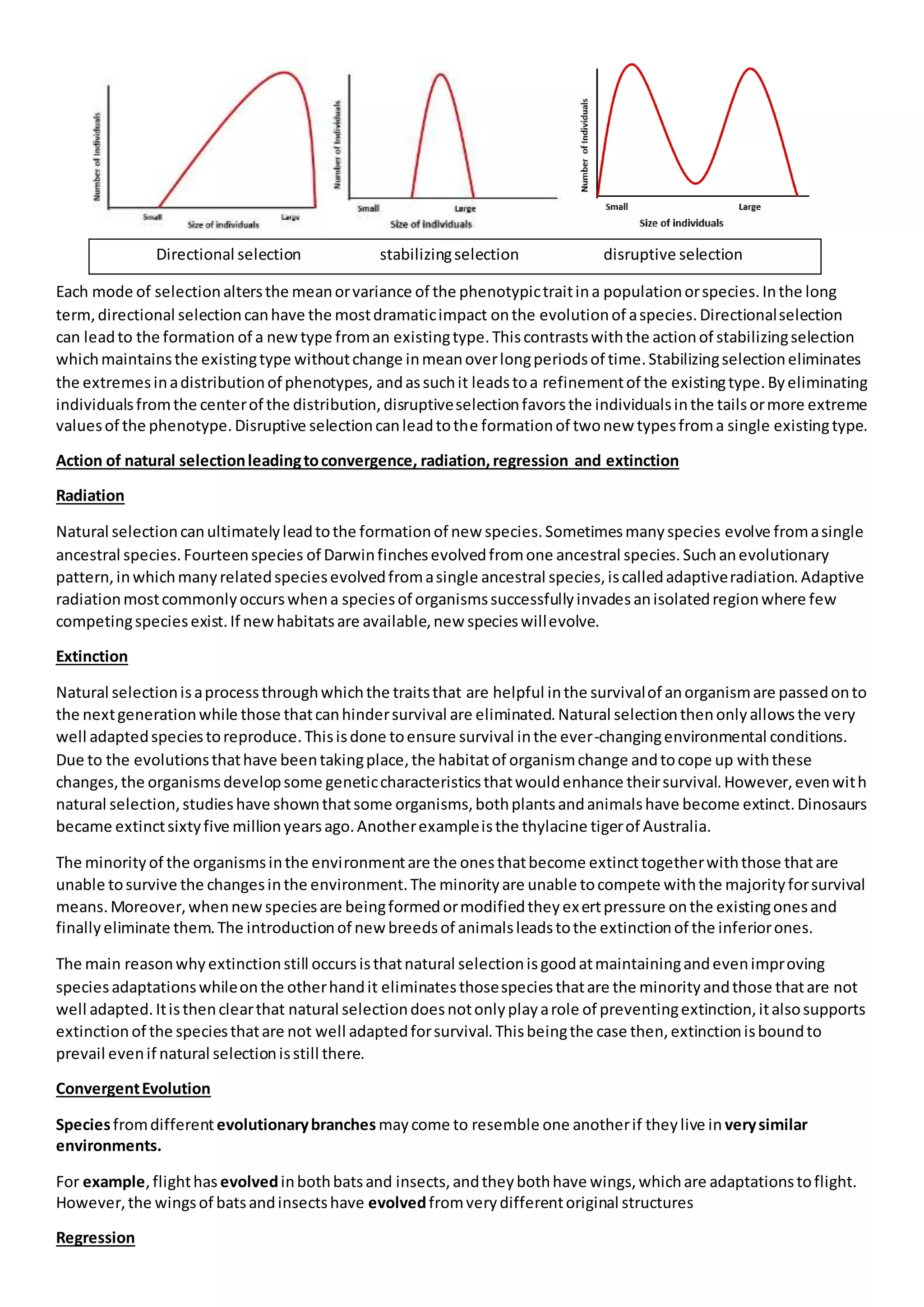 Each mode of selectionaltersthe meanorvariance of the phenotypictraitina populationorspecies.Inthe long
term,directional selectioncanhave the mostdramaticimpact onthe evolutionof aspecies.Directionalselection
can leadto the formation of a newtype froman existingtype.Thiscontrastswiththe actionof stabilizingselection
whichmaintainsthe existingtype withoutchange inmeanoverlongperiodsof time.Stabilizingselectioneliminates
the extremesinadistributionof phenotypes, andassuchit leadstoa refinementof the existingtype.Byeliminating
individualsfromthe centerof the distribution,disruptiveselectionfavorsthe individualsinthe tailsormore extreme
valuesof the phenotype.Disruptive selectioncanleadtothe formationof twonew typesfroma single existingtype.
Action of natural selectionleadingtoconvergence, radiation,regression and extinction
Radiation
Natural selectioncanultimatelyleadtothe formationof new species.Sometimesmanyspecies evolve fromasingle
ancestral species.Fourteenspecies of Darwinfinchesevolvedfromone ancestral species.Suchanevolutionary
pattern,inwhichmanyrelatedspeciesevolvedfromasingle ancestral species,iscalledadaptiveradiation.Adaptive
radiationmostcommonlyoccurswhena speciesof organismssuccessfullyinvadesanisolatedregionwhere few
competingspeciesexist.If newhabitatsare available,new specieswillevolve.
Extinction
Natural selectionisaprocessthroughwhichthe traitsthat are helpful inthe survivalof anorganismare passedonto
the nextgenerationwhile those thatcanhindersurvival are eliminated.Natural selectionthenonlyallowsthe very
well adaptedspeciestoreproduce.Thisisdone toensure survival inthe ever-changingenvironmental conditions.
Due to the evolutionsthathave beentakingplace,the habitatof organismchange andtocope up withthese
changes,the organismsdevelopsome geneticcharacteristicsthatwouldenhance theirsurvival.However,evenwith
natural selection,studieshave shownthatsome organisms,bothplantsandanimalshave become extinct.Dinosaurs
became extinctsixtyfive millionyearsago.Anotherexampleisthe thylacine tigerof Australia.
The minorityof the organismsinthe environmentare the onesthatbecome extincttogetherwiththose thatare
unable tosurvive the changesinthe environment.The minorityare unable tocompete withthe majorityforsurvival
means.Moreover,whennewspeciesare beingformedormodifiedtheyexertpressure onthe existingonesand
finallyeliminate them.The introductionof newbreedsof animalsleadstothe extinctionof the inferiorones.
The main reasonwhyextinctionstill occursisthatnatural selectionisgoodatmaintainingandevenimproving
speciesadaptationswhileonthe otherhandit eliminatesthosespeciesthatare the minorityandthose thatare not
well adapted.Itisthenclearthat natural selectiondoesnotonlyplayarole of preventingextinction,italsosupports
extinction of the speciesthatare not well adaptedforsurvival.Thisbeingthe case then,extinctionisboundto
prevail evenif natural selectionisstill there.
ConvergentEvolution
Speciesfromdifferentevolutionarybranches maycome to resemble one anotherif theylive in verysimilar
environments.
For example,flighthas evolvedinbothbatsand insects,andtheybothhave wings,whichare adaptationstoflight.
However,the wingsof batsandinsectshave evolvedfromverydifferentoriginal structures
Regression
Directional selection stabilizingselection disruptive selection
 