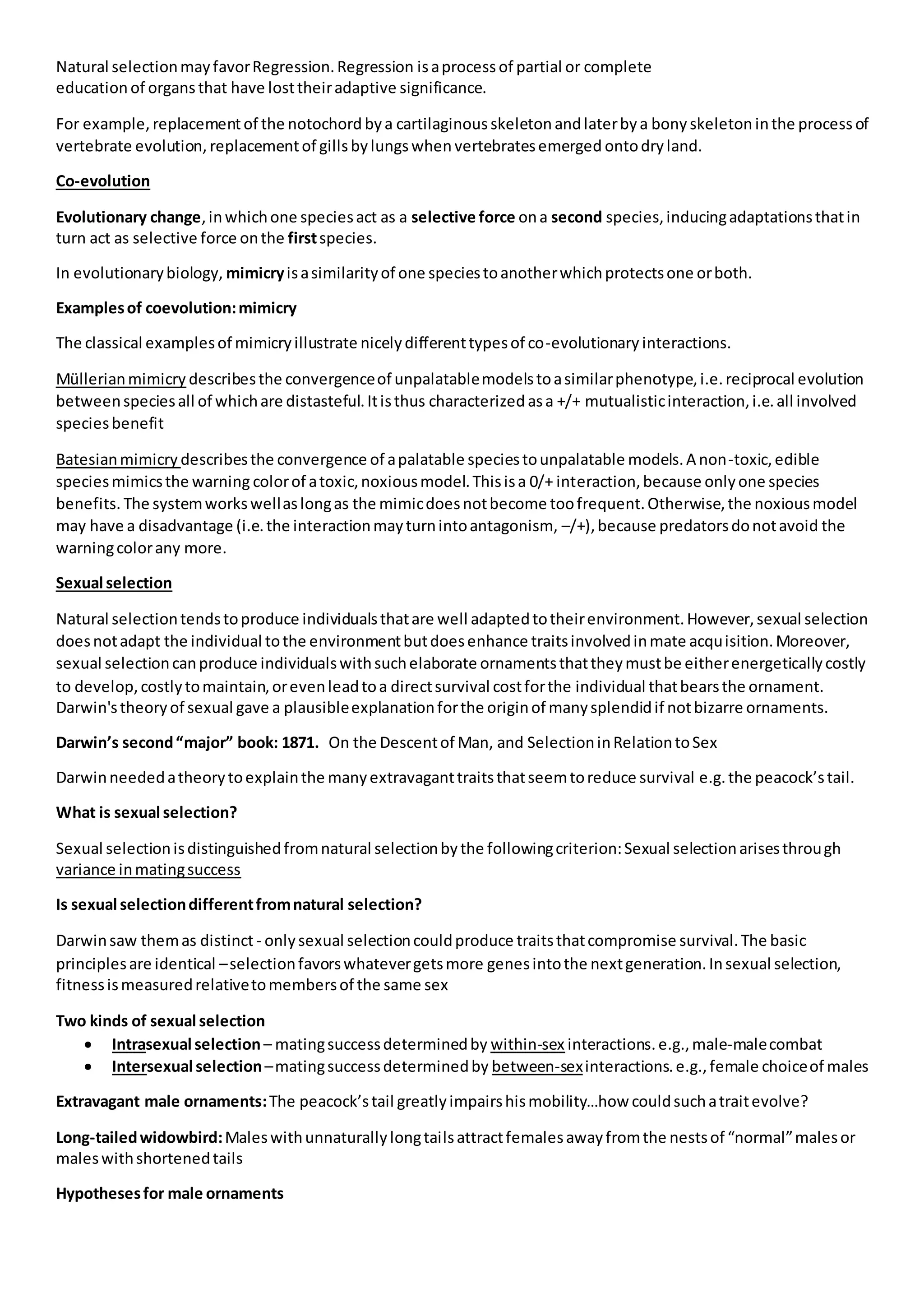 Natural selectionmayfavorRegression.Regression isaprocess of partial or complete
education of organsthat have losttheiradaptive significance.
For example, replacementof the notochord bya cartilaginous skeleton andlaterbya bony skeleton inthe process of
vertebrate evolution, replacementof gillsbylungswhen vertebratesemerged ontodry land.
Co-evolution
Evolutionary change,inwhichone speciesact as a selective force ona second species,inducingadaptationsthatin
turn act as selective force onthe firstspecies.
In evolutionarybiology, mimicryisasimilarityof one speciestoanotherwhichprotectsone orboth.
Examplesof coevolution:mimicry
The classical examplesof mimicryillustrate nicelydifferenttypesof co-evolutionary interactions.
Müllerianmimicry describesthe convergenceof unpalatablemodelstoasimilarphenotype,i.e.reciprocal evolution
betweenspeciesall of whichare distasteful.Itisthus characterized asa +/+ mutualisticinteraction,i.e.all involved
speciesbenefit
Batesianmimicry describesthe convergence of apalatable speciestounpalatable models.A non-toxic,edible
speciesmimicsthe warning colorof atoxic,noxiousmodel.Thisisa 0/+ interaction,because onlyone species
benefits. The systemworkswellaslongas the mimicdoesnotbecome toofrequent.Otherwise,the noxiousmodel
may have a disadvantage (i.e.the interactionmayturnintoantagonism, –/+),because predatorsdonotavoid the
warningcolorany more.
Sexual selection
Natural selectiontendstoproduce individualsthatare well adaptedtotheirenvironment.However,sexual selection
doesnotadapt the individual tothe environmentbutdoesenhance traitsinvolvedinmate acquisition.Moreover,
sexual selectioncanproduce individualswithsuchelaborate ornamentsthattheymustbe eitherenergeticallycostly
to develop,costlytomaintain,orevenleadtoa directsurvival costforthe individual thatbearsthe ornament.
Darwin'stheoryof sexual gave a plausibleexplanationforthe originof manysplendidif notbizarre ornaments.
Darwin’s second“major” book: 1871. On the Descentof Man, and SelectioninRelationtoSex
Darwinneededatheorytoexplainthe manyextravaganttraitsthatseemtoreduce survival e.g.the peacock’stail.
What is sexual selection?
Sexual selectionisdistinguishedfromnatural selectionbythe followingcriterion:Sexual selectionarisesthrough
variance inmatingsuccess
Is sexual selectiondifferentfromnatural selection?
Darwinsaw themas distinct - onlysexual selectioncouldproduce traitsthatcompromise survival.The basic
principlesare identical –selectionfavorswhatevergetsmore genesintothe nextgeneration.Insexual selection,
fitnessismeasuredrelativetomembersof the same sex
Two kinds of sexual selection
 Intrasexual selection– matingsuccessdeterminedby within-sex interactions. e.g.,male-malecombat
 Intersexual selection–matingsuccessdeterminedby between-sexinteractions.e.g.,female choiceof males
Extravagant male ornaments:The peacock’stail greatlyimpairshismobility…how couldsuchatraitevolve?
Long-tailedwidowbird:Maleswithunnaturallylongtailsattractfemalesawayfromthe nestsof “normal”malesor
maleswithshortenedtails
Hypothesesfor male ornaments
 