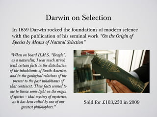 Darwin on Selection
 In 1859 Darwin rocked the foundations of modern science
 with the publication of his seminal work “On the Origin of
 Species by Means of Natural Selection”

 “When on board H.M.S. “Beagle”,
 as a naturalist, I was much struck
with certain facts in the distribution
of the inhabitants of South America,
and in the geological relations of the
  present to the past inhabitants of
that continent. These facts seemed to
me to throw some light on the origin
of species – that mystery of mysteries,
  as it has been called by one of our     Sold for £103,250 in 2009
         greatest philosophers.”
 