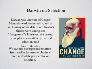 Darwin on Selection
   Darwin was unaware of Gregor
 Mendel’s work on heredity, and as
such many of the details of Darwin’s
       theory were wrong (see
“Pangenesis”). However, the central
  principles of evolution by natural
            selection hold
           true to this day.
 We can use our rigorous notation
  from earlier lectures to obtain a
   more up-to-date perspective on
              selection.
 