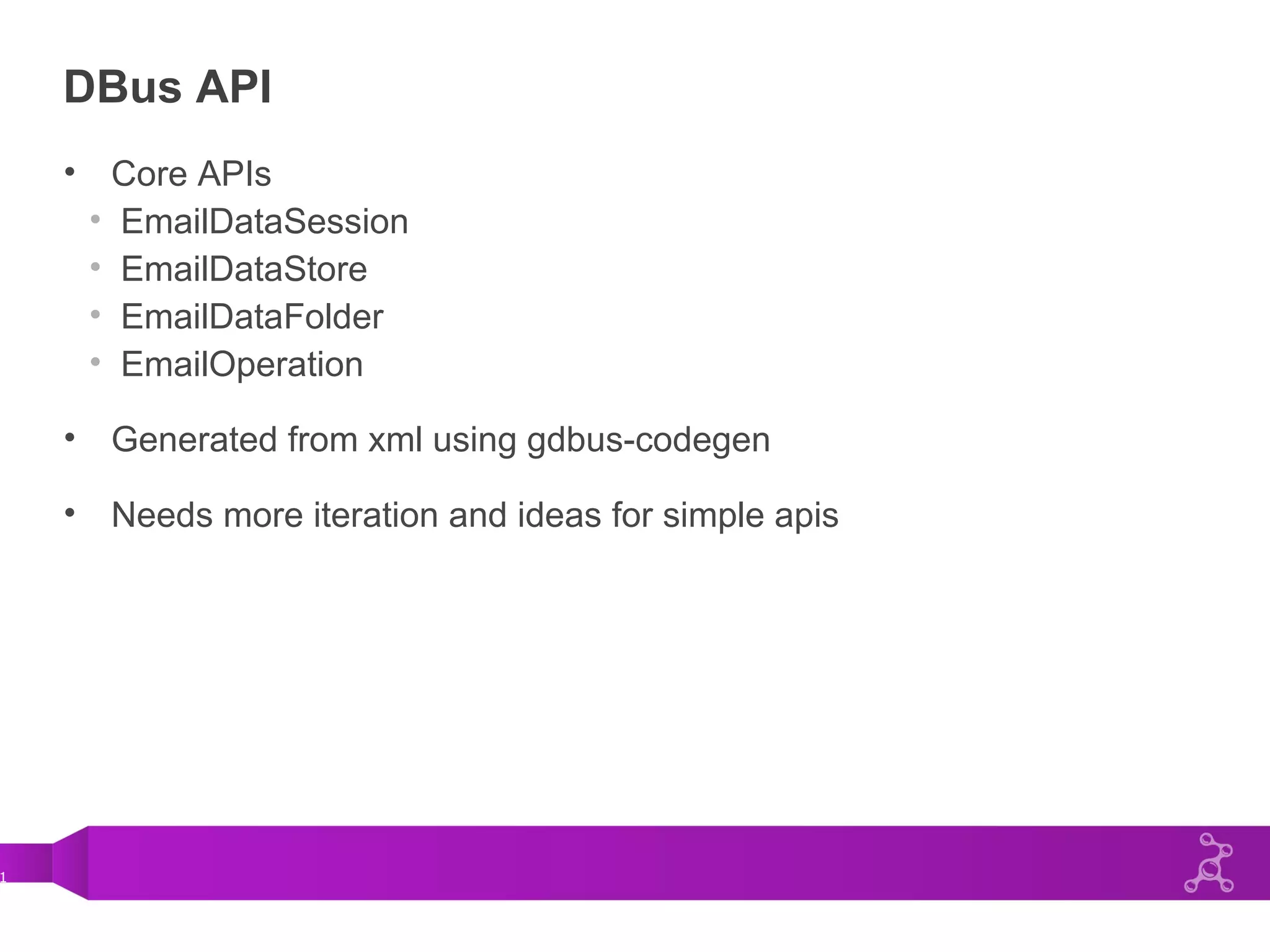1
DBus API
• Core APIs
• EmailDataSession
• EmailDataStore
• EmailDataFolder
• EmailOperation
• Generated from xml using gdbus-codegen
• Needs more iteration and ideas for simple apis
 