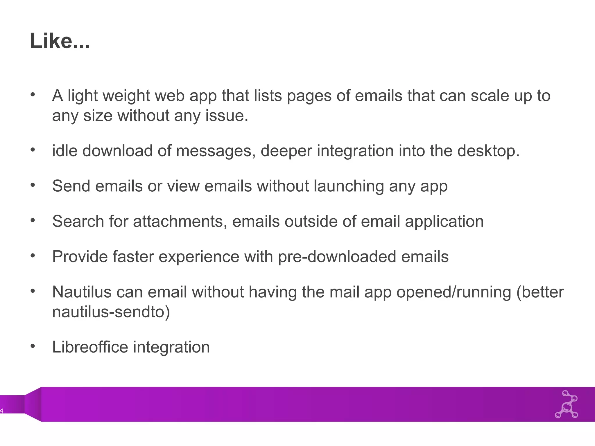 4
Like...
• A light weight web app that lists pages of emails that can scale up to
any size without any issue.
• idle download of messages, deeper integration into the desktop.
• Send emails or view emails without launching any app
• Search for attachments, emails outside of email application
• Provide faster experience with pre-downloaded emails
• Nautilus can email without having the mail app opened/running (better
nautilus-sendto)
• Libreoffice integration
 