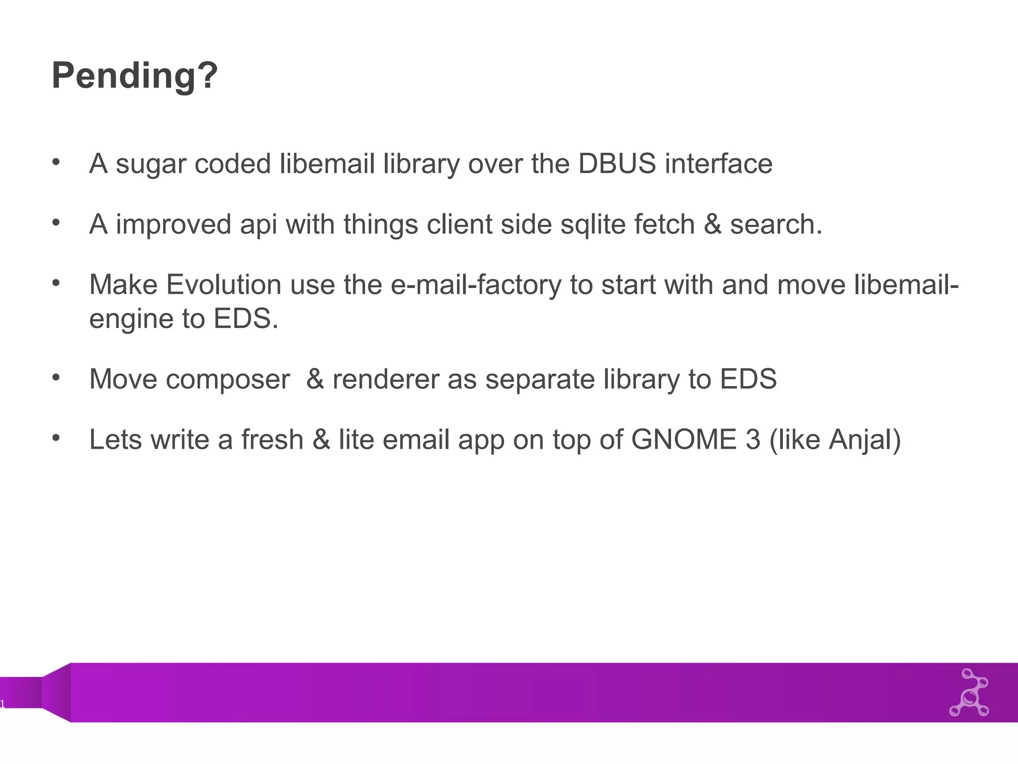 1
Pending?
• A sugar coded libemail library over the DBUS interface
• A improved api with things client side sqlite fetch & search.
• Make Evolution use the e-mail-factory to start with and move libemail-
engine to EDS.
• Move composer & renderer as separate library to EDS
• Lets write a fresh & lite email app on top of GNOME 3 (like Anjal)
 