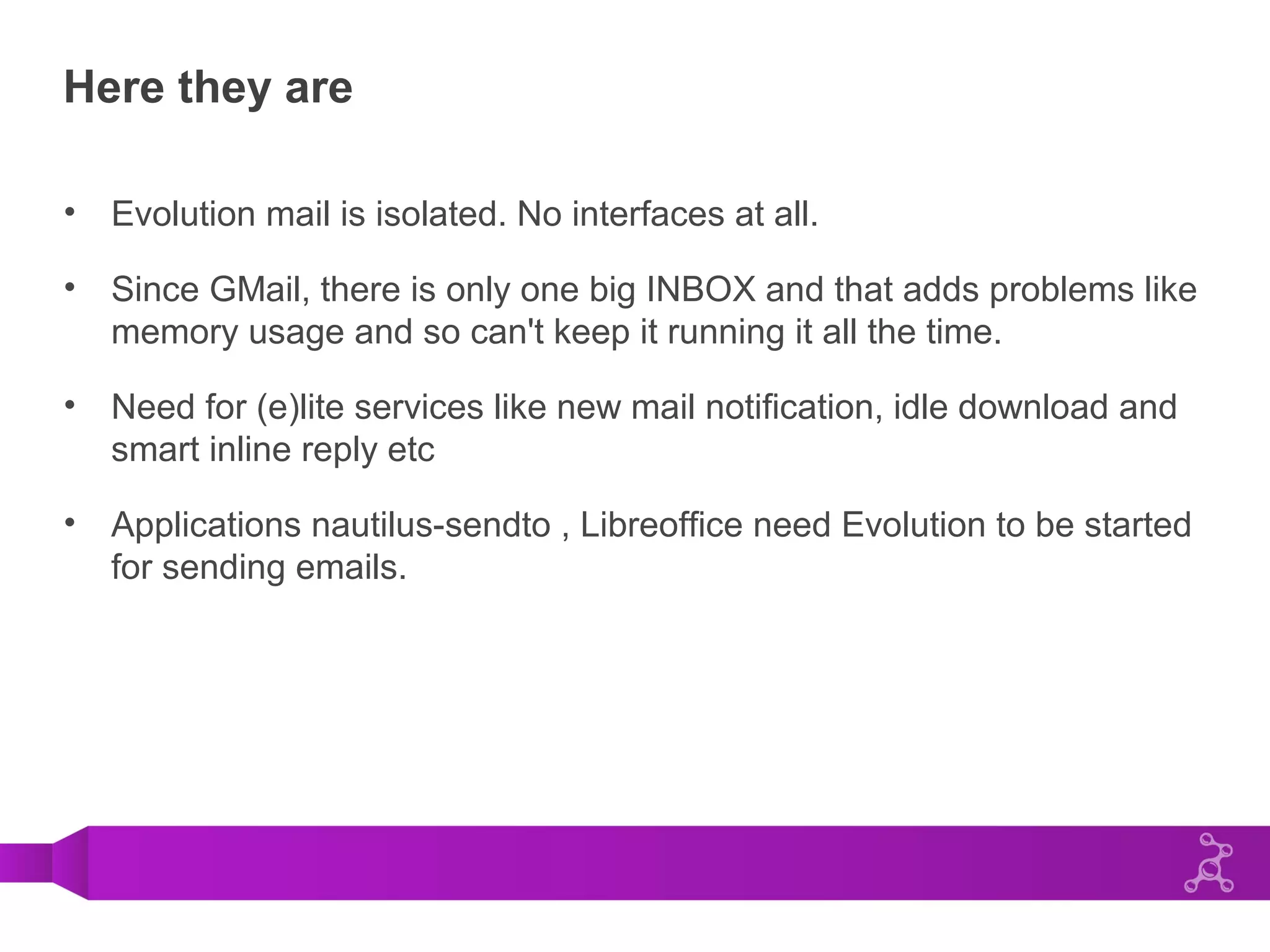 Here they are
• Evolution mail is isolated. No interfaces at all.
• Since GMail, there is only one big INBOX and that adds problems like
memory usage and so can't keep it running it all the time.
• Need for (e)lite services like new mail notification, idle download and
smart inline reply etc
• Applications nautilus-sendto , Libreoffice need Evolution to be started
for sending emails.
 