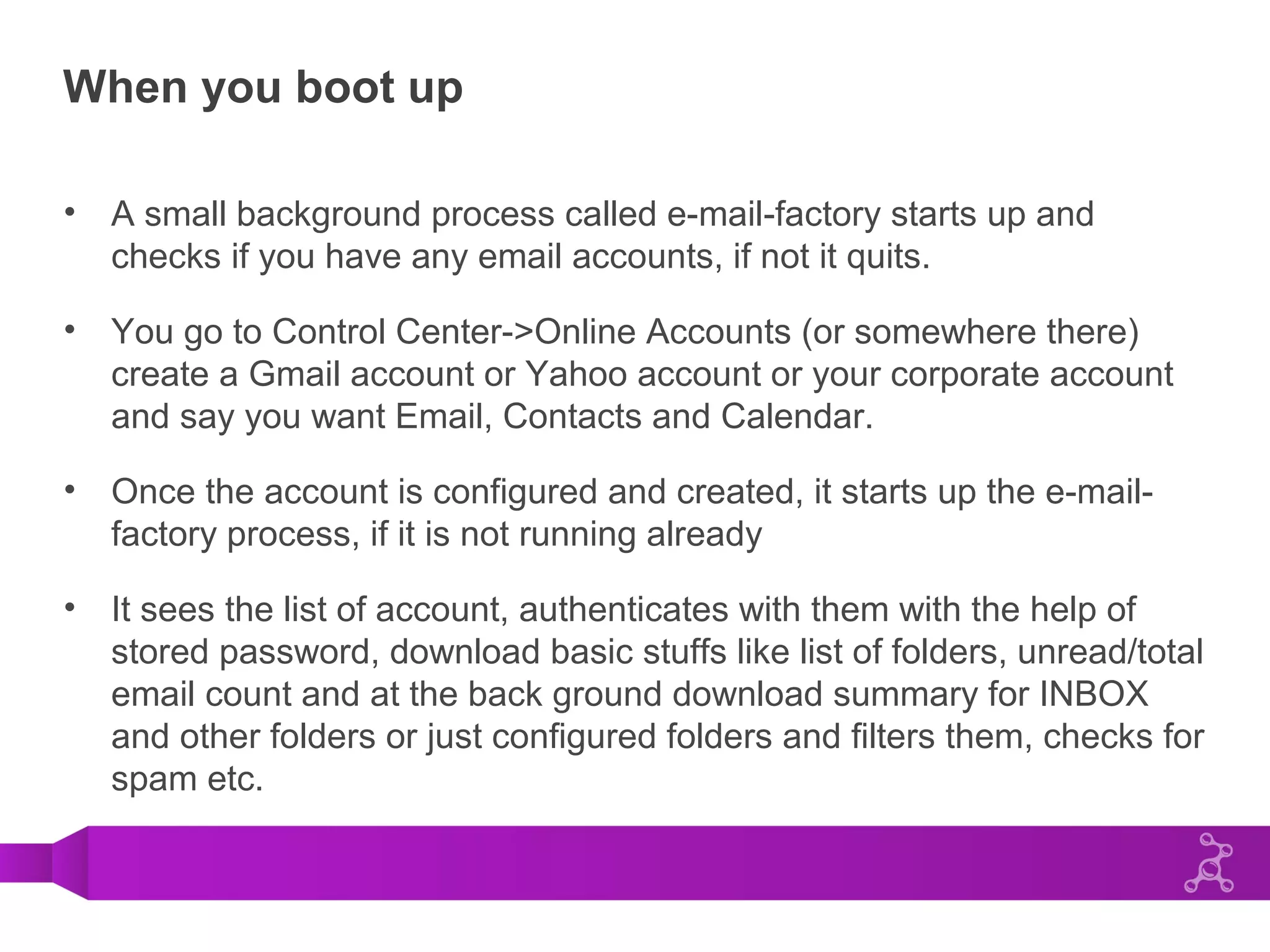 When you boot up
• A small background process called e-mail-factory starts up and
checks if you have any email accounts, if not it quits.
• You go to Control Center->Online Accounts (or somewhere there)
create a Gmail account or Yahoo account or your corporate account
and say you want Email, Contacts and Calendar.
• Once the account is configured and created, it starts up the e-mail-
factory process, if it is not running already
• It sees the list of account, authenticates with them with the help of
stored password, download basic stuffs like list of folders, unread/total
email count and at the back ground download summary for INBOX
and other folders or just configured folders and filters them, checks for
spam etc.
 