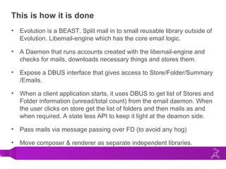 0
This is how it is done
• Evolution is a BEAST. Split mail in to small reusable library outside of
Evolution. Libemail-engine which has the core email logic.
• A Daemon that runs accounts created with the libemail-engine and
checks for mails, downloads necessary things and stores them.
• Expose a DBUS interface that gives access to Store/Folder/Summary
/Emails.
• When a client application starts, it uses DBUS to get list of Stores and
Folder information (unread/total count) from the email daemon. When
the user clicks on store get the list of folders and then mails as and
when required. A state less API to keep it light at the deamon side.
• Pass mails via message passing over FD (to avoid any hog)
• Move composer & renderer as separate independent libraries.
 
