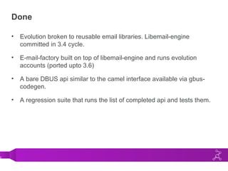0
Done
• Evolution broken to reusable email libraries. Libemail-engine
committed in 3.4 cycle.
• E-mail-factory built on top of libemail-engine and runs evolution
accounts (ported upto 3.6)
• A bare DBUS api similar to the camel interface available via gbus-
codegen.
• A regression suite that runs the list of completed api and tests them.
 