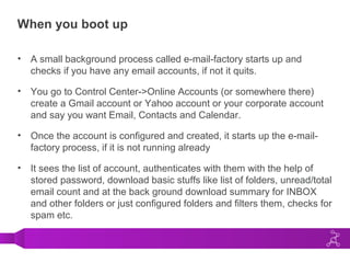 When you boot up
• A small background process called e-mail-factory starts up and
checks if you have any email accounts, if not it quits.
• You go to Control Center->Online Accounts (or somewhere there)
create a Gmail account or Yahoo account or your corporate account
and say you want Email, Contacts and Calendar.
• Once the account is configured and created, it starts up the e-mail-
factory process, if it is not running already
• It sees the list of account, authenticates with them with the help of
stored password, download basic stuffs like list of folders, unread/total
email count and at the back ground download summary for INBOX
and other folders or just configured folders and filters them, checks for
spam etc.
 